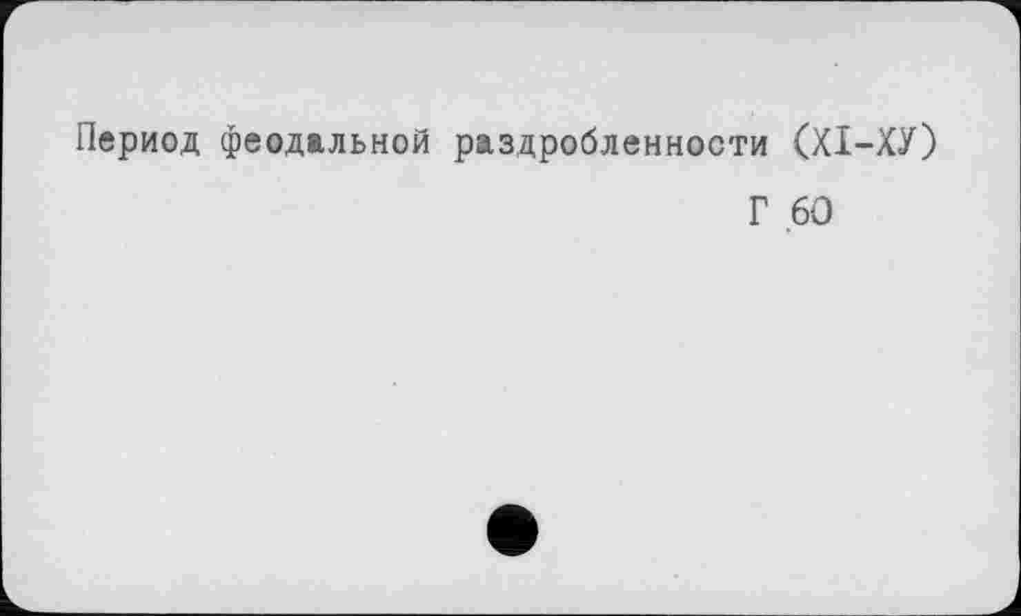 ﻿Период феодальной раздробленности (XI—ХУ)
Г 60